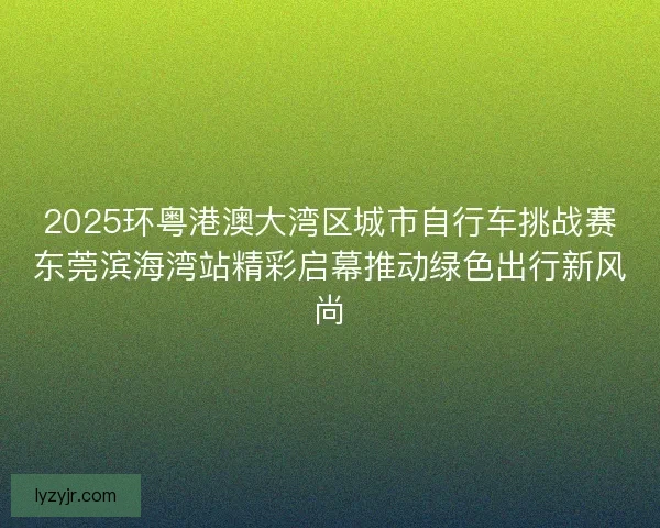 2025环粤港澳大湾区城市自行车挑战赛东莞滨海湾站精彩启幕推动绿色出行新风尚