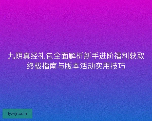 九阴真经礼包全面解析新手进阶福利获取终极指南与版本活动实用技巧