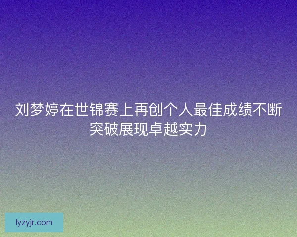 刘梦婷在世锦赛上再创个人最佳成绩不断突破展现卓越实力