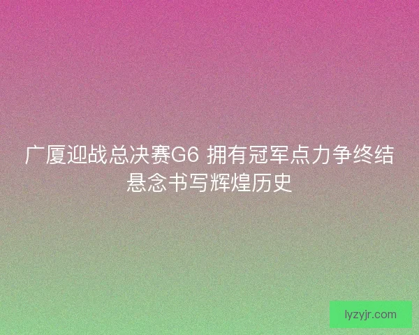 广厦迎战总决赛G6 拥有冠军点力争终结悬念书写辉煌历史