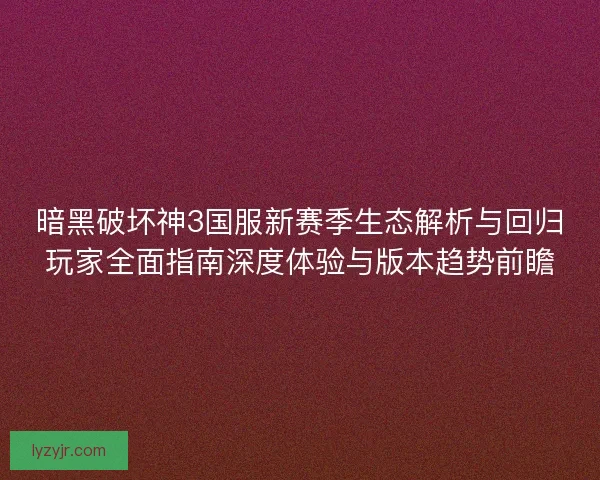 暗黑破坏神3国服新赛季生态解析与回归玩家全面指南深度体验与版本趋势前瞻