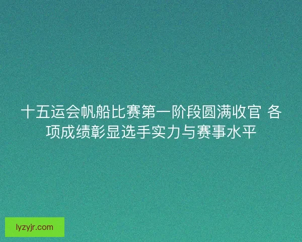 十五运会帆船比赛第一阶段圆满收官 各项成绩彰显选手实力与赛事水平