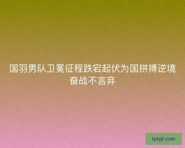 国羽男队卫冕征程跌宕起伏为国拼搏逆境奋战不言弃